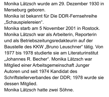 Monika Lätzsch wurde am 29. Dezember 1930 in Merseburg geboren.  Monika ist bekannt für Die DDR-Fernsehreihe „Schauspielereien“.  Monika starb am 5 November 2001 in Rostock. Monika Lätzsch war als Arbeiterin, Reporterin und als Betriebszeitungsredakteurin auf der Baustelle des KKW „Bruno Leuschner“ tätig. Von 1977 bis 1978 studierte sie am Literaturinstitut „Johannes R. Becher“. Monika Lätzsch war Mitglied einer Arbeitsgemeinschaft Junger Autoren und seit 1974 Kandidat des Schriftstellerverbandes der DDR; 1978 wurde sie dessen Mitglied.  Monika Lätzsch hatte zwei Söhne.