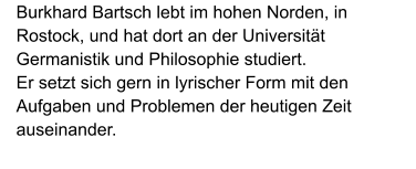Burkhard Bartsch lebt im hohen Norden, in Rostock, und hat dort an der Universität Germanistik und Philosophie studiert.  Er setzt sich gern in lyrischer Form mit den Aufgaben und Problemen der heutigen Zeit auseinander.
