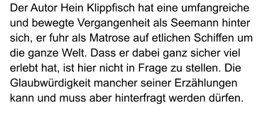 Der Autor Hein Klippfisch hat eine umfangreiche und bewegte Vergangenheit als Seemann hinter sich, er fuhr als Matrose auf etlichen Schiffen um die ganze Welt. Dass er dabei ganz sicher viel erlebt hat, ist hier nicht in Frage zu stellen. Die Glaubwürdigkeit mancher seiner Erzählungen kann und muss aber hinterfragt werden dürfen.